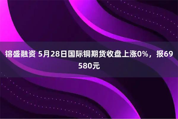 镕盛融资 5月28日国际铜期货收盘上涨0%,报69580元