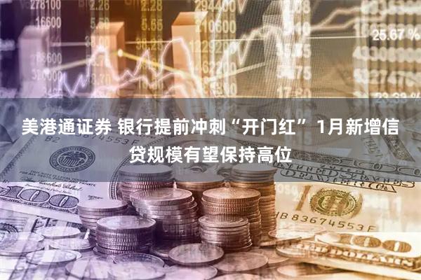 美港通证券 银行提前冲刺“开门红” 1月新增信贷规模有望保持高位