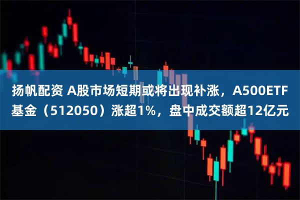 扬帆配资 A股市场短期或将出现补涨，A500ETF基金（512050）涨超1%，盘中成交额超12亿元