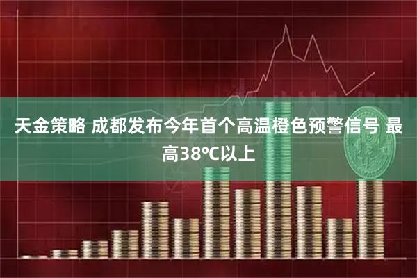 天金策略 成都发布今年首个高温橙色预警信号 最高38℃以上