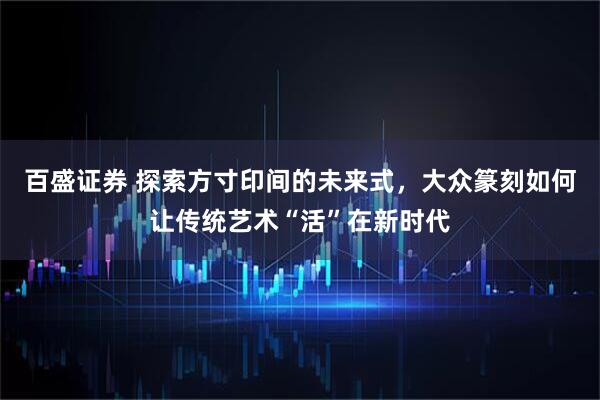 百盛证券 探索方寸印间的未来式，大众篆刻如何让传统艺术“活”在新时代