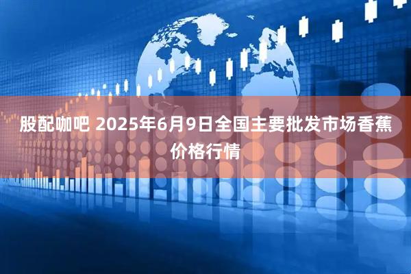 股配咖吧 2025年6月9日全国主要批发市场香蕉价格行情