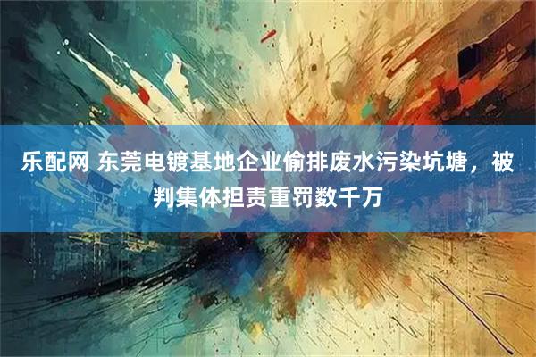 乐配网 东莞电镀基地企业偷排废水污染坑塘,被判集体担责重罚数千万