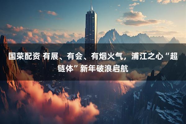 国荣配资 有展、有会、有烟火气，浦江之心“超链体”新年破浪启航