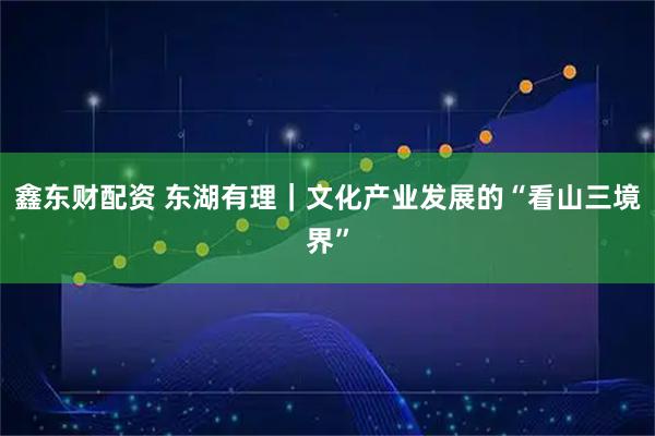 鑫东财配资 东湖有理｜文化产业发展的“看山三境界”