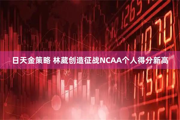 日天金策略 林葳创造征战NCAA个人得分新高