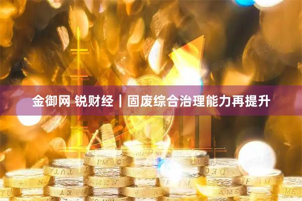 金御网 锐财经|固废综合治理能力再提升