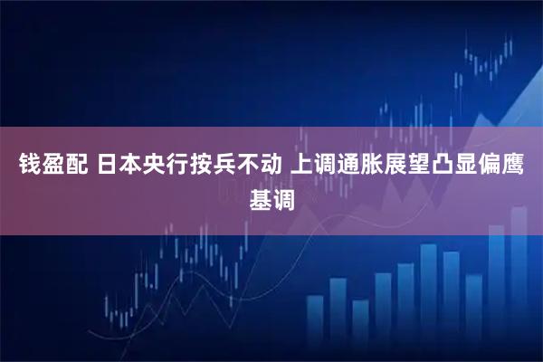 钱盈配 日本央行按兵不动 上调通胀展望凸显偏鹰基调