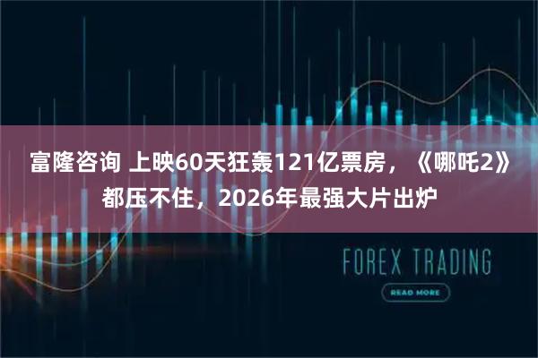 富隆咨询 上映60天狂轰121亿票房，《哪吒2》都压不住，2026年最强大片出炉