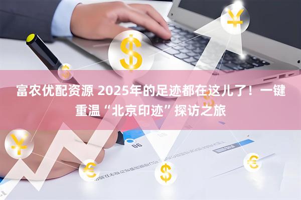 富农优配资源 2025年的足迹都在这儿了！一键重温“北京印迹”探访之旅