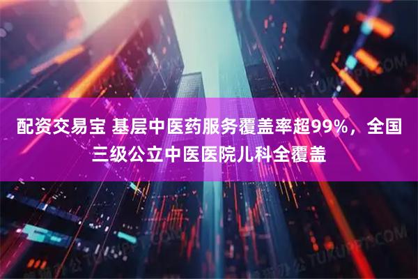 配资交易宝 基层中医药服务覆盖率超99%，全国三级公立中医医院儿科全覆盖