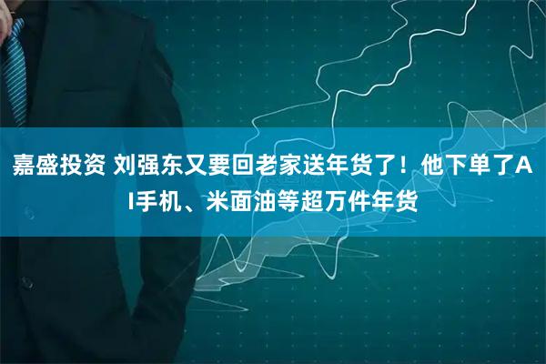 嘉盛投资 刘强东又要回老家送年货了！他下单了AI手机、米面油等超万件年货