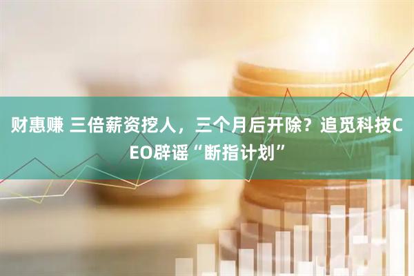 财惠赚 三倍薪资挖人，三个月后开除？追觅科技CEO辟谣“断指计划”
