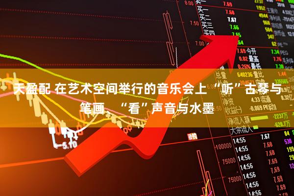 天盈配 在艺术空间举行的音乐会上 “听”古琴与笔画、“看”声音与水墨