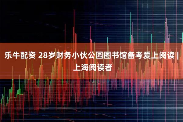 乐牛配资 28岁财务小伙公园图书馆备考爱上阅读 | 上海阅读者