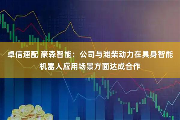 卓信速配 豪森智能：公司与潍柴动力在具身智能机器人应用场景方面达成合作