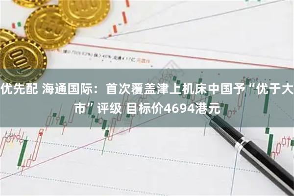 优先配 海通国际：首次覆盖津上机床中国予“优于大市”评级 目标价4694港元