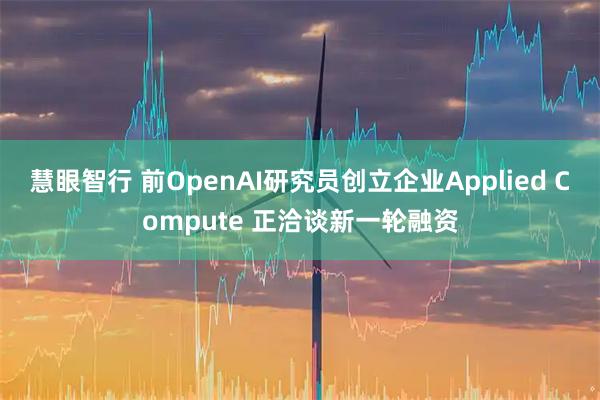 慧眼智行 前OpenAI研究员创立企业Applied Compute 正洽谈新一轮融资