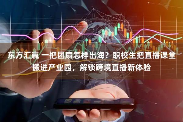 东方汇赢 一把团扇怎样出海？职校生把直播课堂搬进产业园，解锁跨境直播新体验