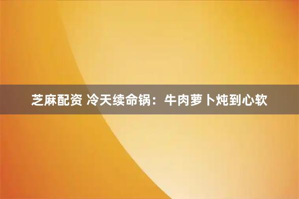 芝麻配资 冷天续命锅：牛肉萝卜炖到心软