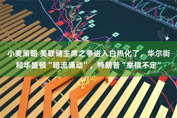 小麦策略 美联储主席之争进入白热化了，华尔街和华盛顿“暗流涌动”，特朗普“举棋不定”