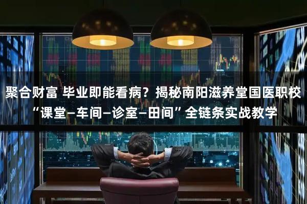 聚合财富 毕业即能看病？揭秘南阳滋养堂国医职校“课堂—车间—诊室—田间”全链条实战教学