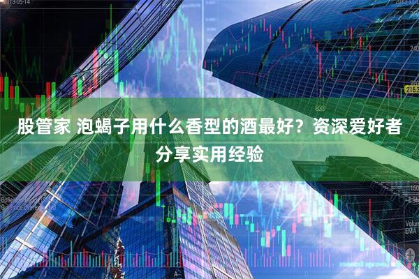股管家 泡蝎子用什么香型的酒最好？资深爱好者分享实用经验