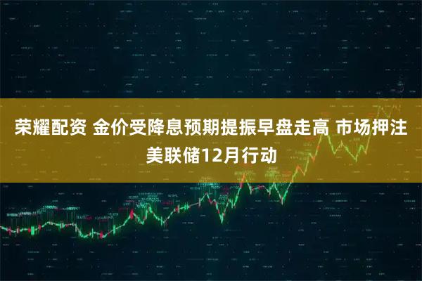 荣耀配资 金价受降息预期提振早盘走高 市场押注美联储12月行动