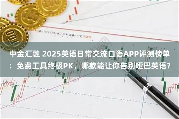 中金汇融 2025英语日常交流口语APP评测榜单：免费工具终极PK，哪款能让你告别哑巴英语？