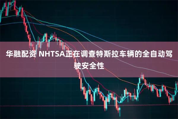 华融配资 NHTSA正在调查特斯拉车辆的全自动驾驶安全性