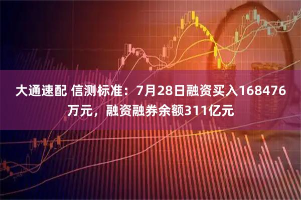 大通速配 信测标准：7月28日融资买入168476万元，融资融券余额311亿元