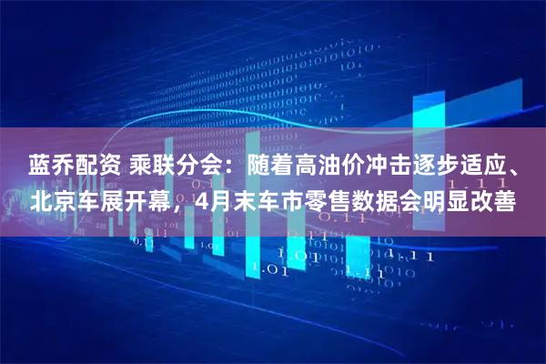 蓝乔配资 乘联分会：随着高油价冲击逐步适应、北京车展开幕，4月末车市零售数据会明显改善