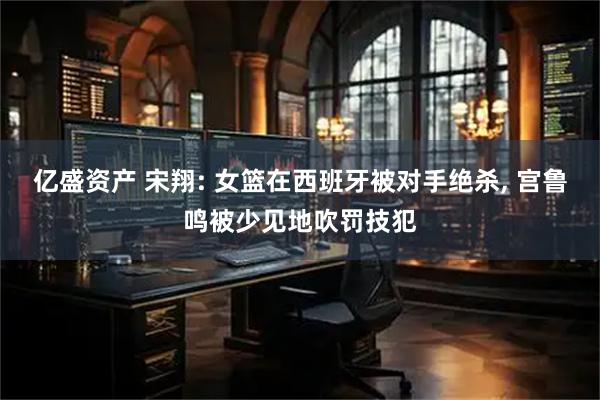 亿盛资产 宋翔: 女篮在西班牙被对手绝杀, 宫鲁鸣被少见地吹罚技犯